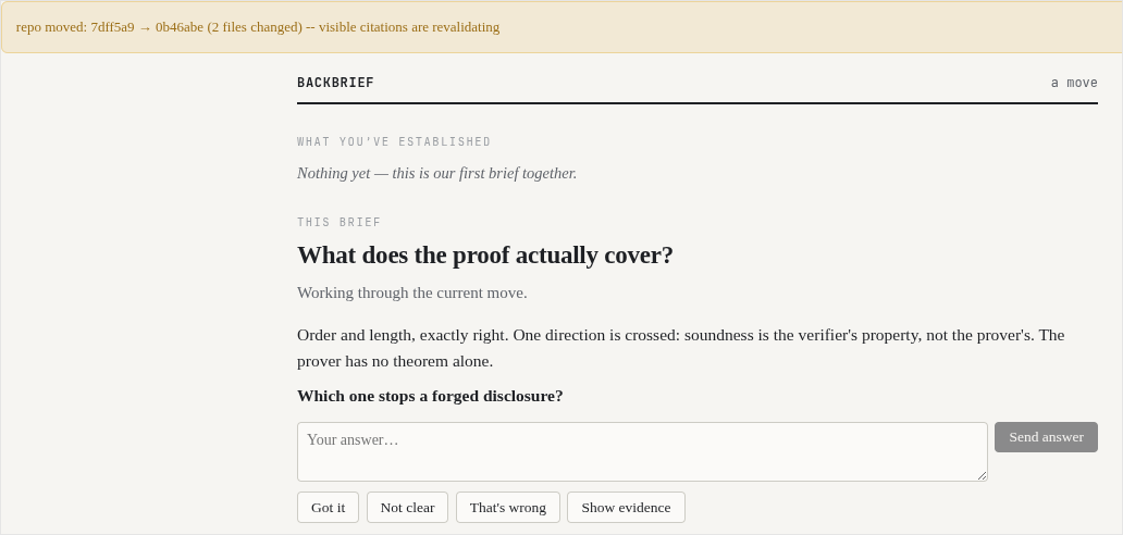 The backbrief session: a banner says the repo moved and citations are revalidating; the question What does the proof actually cover?; the agent’s verdict, Order and length exactly right, one direction crossed, soundness is the verifier’s property, not the prover’s; then the probe Which one stops a forged disclosure?, an answer box, and four buttons.